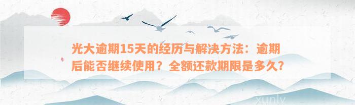 光大逾期15天的经历与解决方法：逾期后能否继续使用？全额还款期限是多久？