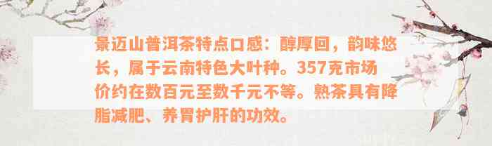 景迈山普洱茶特点口感：醇厚回，韵味悠长，属于云南特色大叶种。357克市场价约在数百元至数千元不等。熟茶具有降脂减肥、养胃护肝的功效。