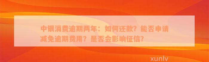 中银消费逾期两年：如何还款？能否申请减免逾期费用？是否会影响征信？