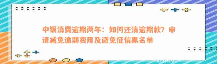 中银消费逾期两年：如何还清逾期款？申请减免逾期费用及避免征信黑名单