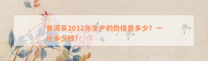 普洱茶2012年生产的价格是多少？一斤多少钱？