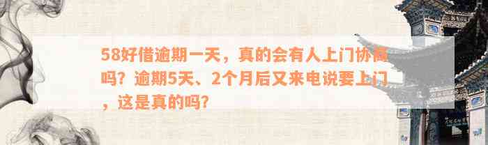 58好借逾期一天，真的会有人上门协商吗？逾期5天、2个月后又来电说要上门，这是真的吗？