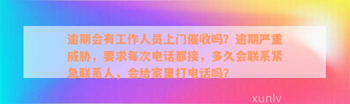 逾期会有工作人员上门催收吗？逾期严重威胁，要求每次电话都接，多久会联系紧急联系人，会给家里打电话吗？