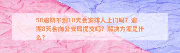 58逾期不到10天会安排人上门吗？逾期8天会向公安局提交吗？解决方案是什么？