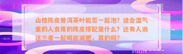 山楂陈皮普洱茶叶能否一起泡？适合湿气重的人食用的陈皮搭配是什么？还有人说这三者一起喝能减肥，真的吗？