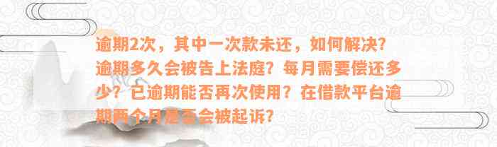 逾期2次，其中一次款未还，如何解决？逾期多久会被告上法庭？每月需要偿还多少？已逾期能否再次使用？在借款平台逾期两个月是否会被起诉？