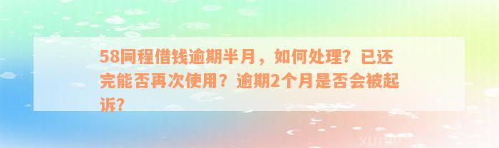 58同程借钱逾期半月，如何处理？已还完能否再次使用？逾期2个月是否会被起诉？