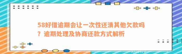 58好借逾期会让一次性还清其他欠款吗？逾期处理及协商还款方式解析