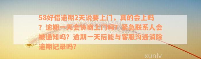 58好借逾期2天说要上门，真的会上吗？逾期一天会协商上门吗？紧急联系人会被通知吗？逾期一天后能与客服沟通消除逾期记录吗？