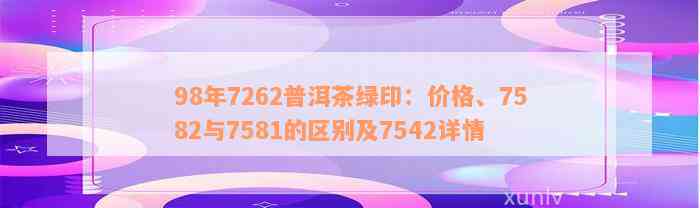 98年7262普洱茶绿印：价格、7582与7581的区别及7542详情