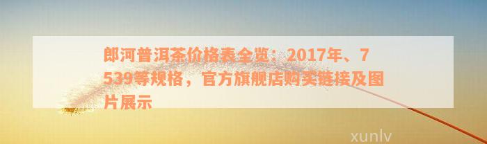 郎河普洱茶价格表全览：2017年、7539等规格，官方旗舰店购买链接及图片展示