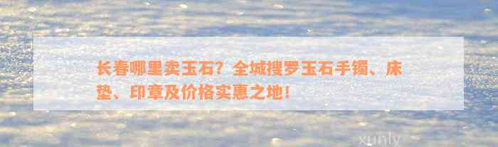 长春哪里卖玉石？全城搜罗玉石手镯、床垫、印章及价格实惠之地！