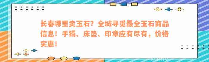 长春哪里卖玉石？全城寻觅最全玉石商品信息！手镯、床垫、印章应有尽有，价格实惠！