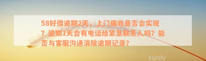 58好借逾期2天，上门催收是否会实现？逾期1天会有电话给紧急联系人吗？能否与客服沟通消除逾期记录？