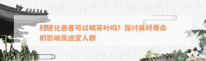 肝硬化患者可以喝茶叶吗？探讨其对寿命的影响及适宜人群