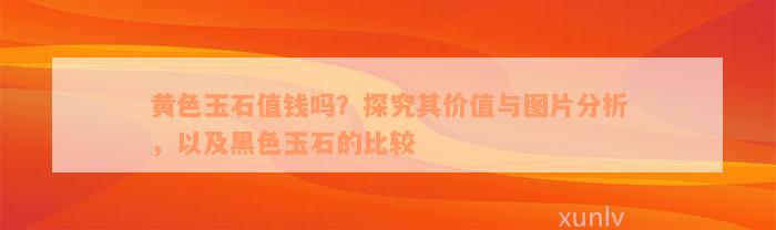 黄色玉石值钱吗？探究其价值与图片分析，以及黑色玉石的比较