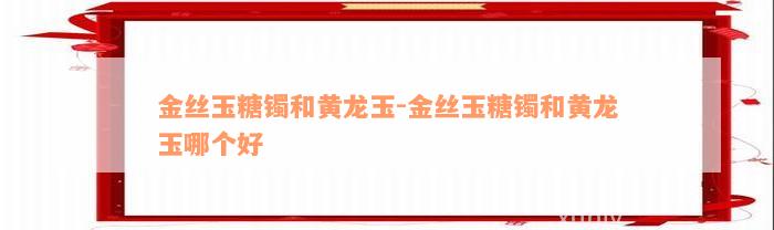 金丝玉糖镯和黄龙玉-金丝玉糖镯和黄龙玉哪个好