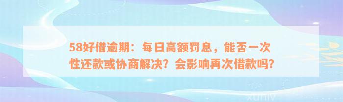 58好借逾期：每日高额罚息，能否一次性还款或协商解决？会影响再次借款吗？