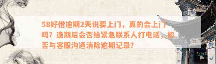 58好借逾期2天说要上门，真的会上门吗？逾期后会否给紧急联系人打电话，能否与客服沟通消除逾期记录？