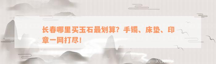 长春哪里买玉石最划算？手镯、床垫、印章一网打尽！