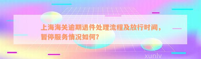 上海海关逾期退件处理流程及放行时间，暂停服务情况如何？