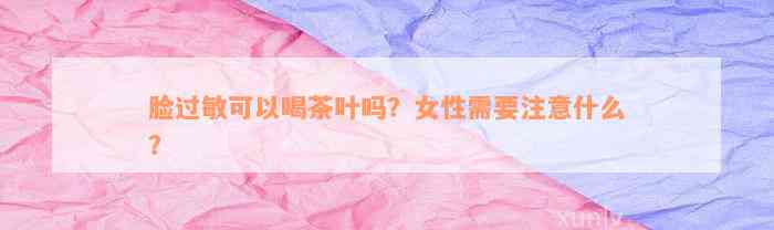 脸过敏可以喝茶叶吗？女性需要注意什么？