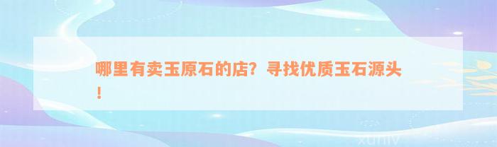 哪里有卖玉原石的店？寻找优质玉石源头！