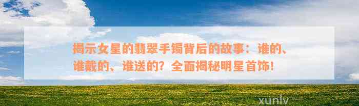 揭示女星的翡翠手镯背后的故事：谁的、谁戴的、谁送的？全面揭秘明星首饰！