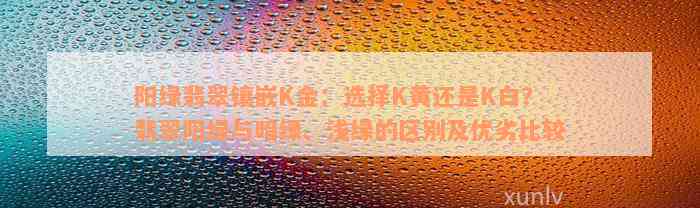 阳绿翡翠镶嵌K金：选择K黄还是K白？翡翠阳绿与暗绿、浅绿的区别及优劣比较