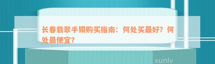 长春翡翠手镯购买指南：何处买最好？何处最便宜？