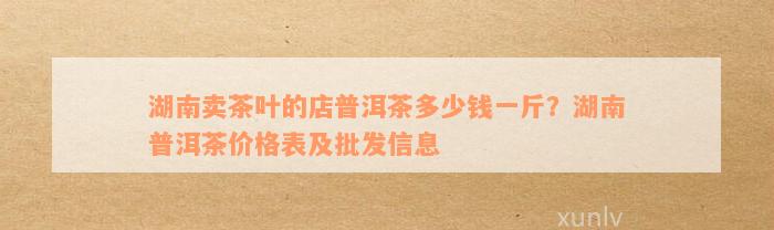 湖南卖茶叶的店普洱茶多少钱一斤？湖南普洱茶价格表及批发信息