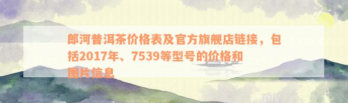 郎河普洱茶价格表及官方旗舰店链接，包括2017年、7539等型号的价格和图片信息