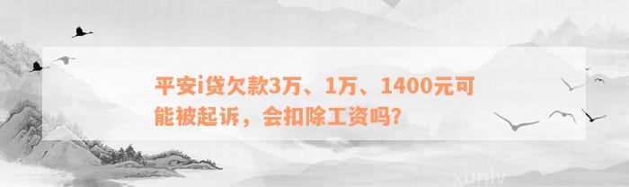 平安i贷欠款3万、1万、1400元可能被起诉，会扣除工资吗？