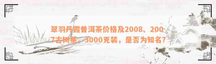 翠羽丹霞普洱茶价格及2008、2007古树茶，3000克装，是否为知名？