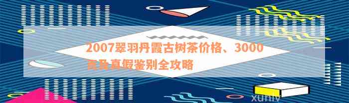 2007翠羽丹霞古树茶价格、3000克及真假鉴别全攻略