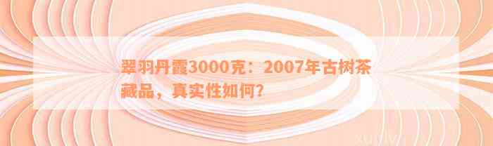 翠羽丹霞3000克：2007年古树茶藏品，真实性如何？