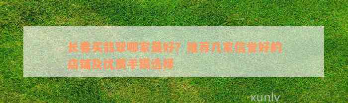 长春买翡翠哪家最好？推荐几家信誉好的店铺及优质手镯选择