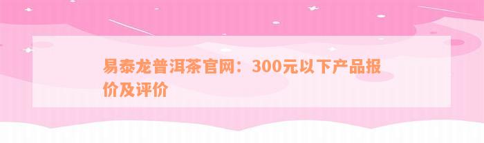 易泰龙普洱茶官网：300元以下产品报价及评价