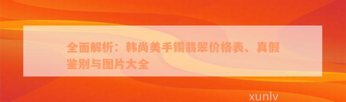 全面解析：韩尚美手镯翡翠价格表、真假鉴别与图片大全