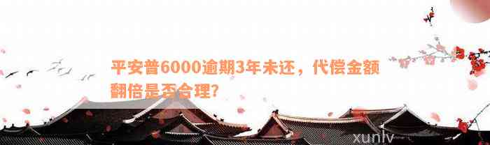 平安普6000逾期3年未还，代偿金额翻倍是否合理？