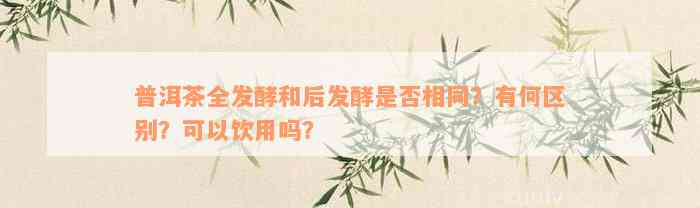 普洱茶全发酵和后发酵是否相同？有何区别？可以饮用吗？