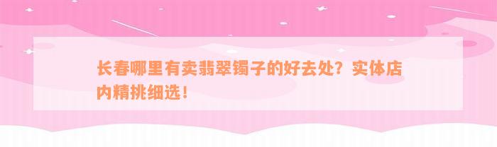 长春哪里有卖翡翠镯子的好去处？实体店内精挑细选！