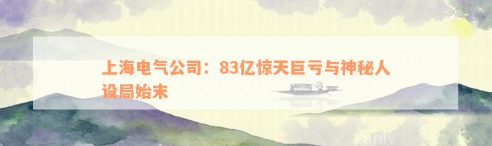 上海电气公司：83亿惊天巨亏与神秘人设局始末