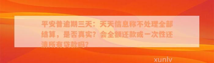 平安普逾期三天：天天信息称不处理全部结算，是否真实？会全额还款或一次性还清所有贷款吗？