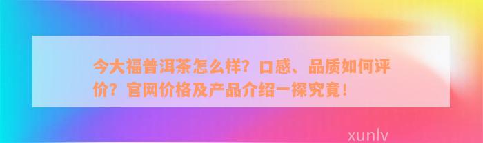 今大福普洱茶怎么样？口感、品质如何评价？官网价格及产品介绍一探究竟！