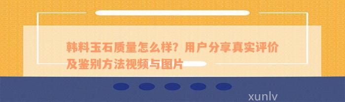 韩料玉石质量怎么样？用户分享真实评价及鉴别方法视频与图片