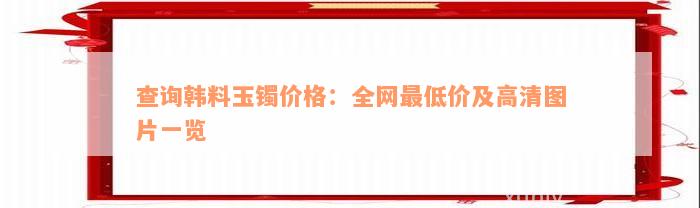 查询韩料玉镯价格：全网最低价及高清图片一览