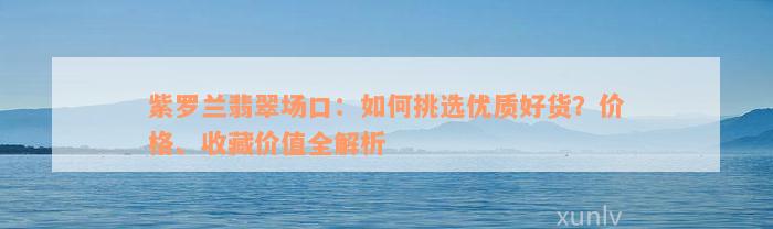 紫罗兰翡翠场口：如何挑选优质好货？价格、收藏价值全解析