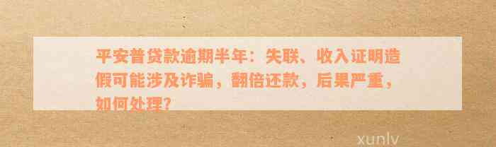 平安普贷款逾期半年：失联、收入证明造假可能涉及诈骗，翻倍还款，后果严重，如何处理？