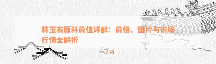 韩玉石原料价值详解：价格、图片与市场行情全解析